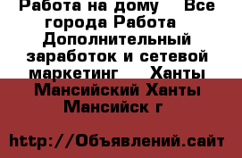 Работа на дому. - Все города Работа » Дополнительный заработок и сетевой маркетинг   . Ханты-Мансийский,Ханты-Мансийск г.